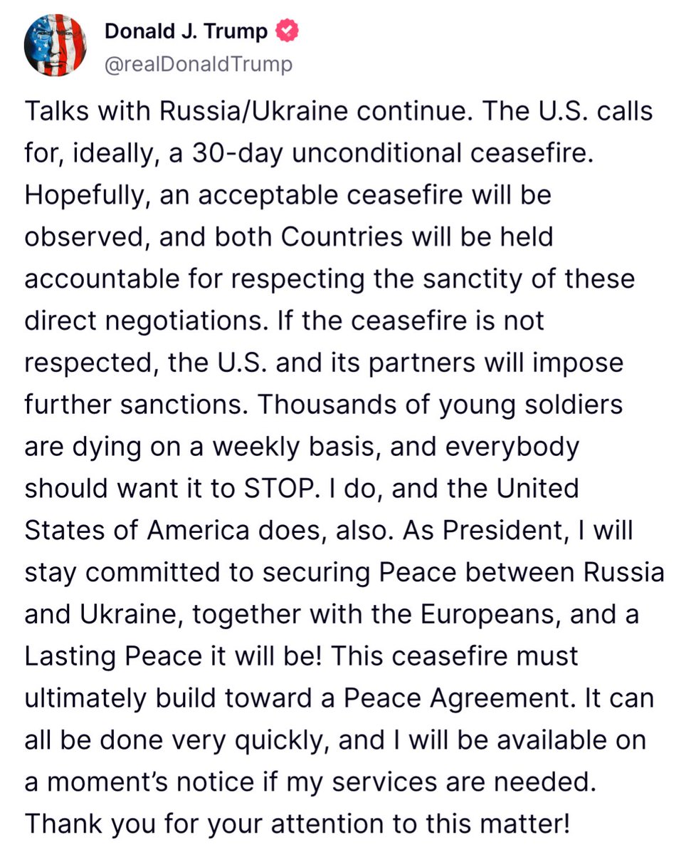Trump: Talks with Russia/Ukraine continue. The U.S. calls for, ideally, a 30-day unconditional ceasefire.
Hopefully, an acceptable ceasefire will be observed, and both Countries will be held accountable for respecting the sanctity of these direct negotiations. If the ceasefire is not respected, the U.S. and its partners will impose further sanctions.