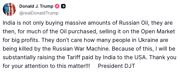 Trump: India is not only buying massive amounts of Russian Oil, they are then, for much of the Oil purchased, selling it on the Open Market for big profits. They don’t care how many people in Ukraine are being killed by the Russian War Machine. Because of this, I will be substantially raising the Tariff paid by India to the USA