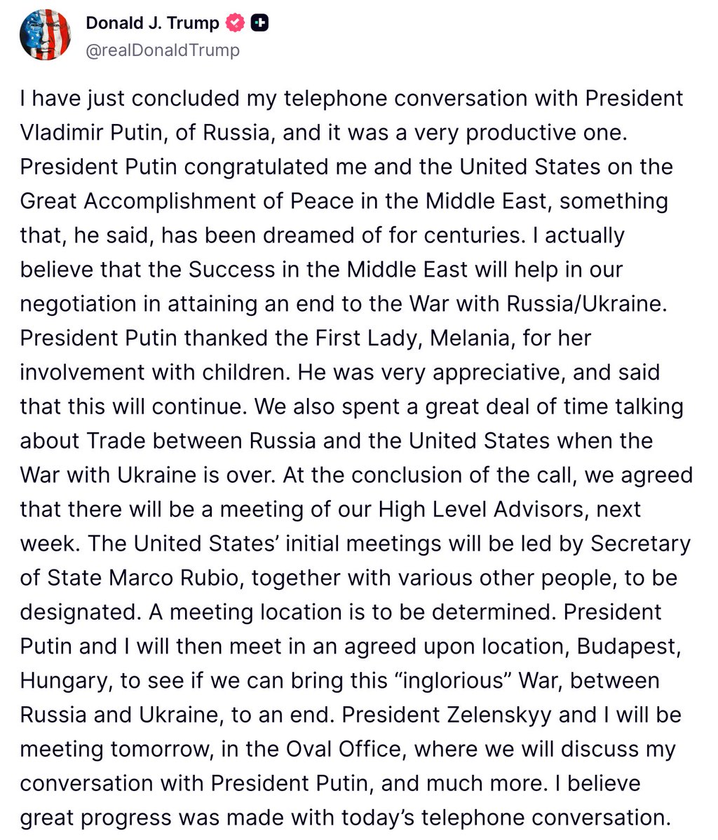 Trump: It was a very productive conversation with Putin. We spent a great deal of time talking about Trade between Russia and the U.S. when the War with Ukraine is over. At the conclusion of the call, we agreed that there will be a meeting of our High Level Advisors, next week. The United States' initial meetings will be led by Secretary of State Marco Rubio, together with various other people, to be designated. A meeting location is to be determined. President Putin and I will then meet in an agreed upon location, Budapest, Hungary, to see if we can bring this inglorious War, between Russia and Ukraine, to an end.