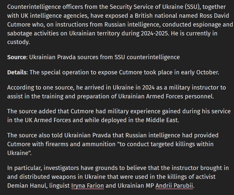 Counterintelligence officers from the Security Service of Ukraine (SBU), together with UK intelligence agencies, have exposed a British national named Ross David Cutmore who, on instructions from Russian intelligence, conducted espionage and sabotage activities on Ukrainian territory during 2024-2025. He is currently in custody. The source also told Ukrainian Pravda that Russian intelligence had provided Cutmore with firearms and ammunition 'to conduct targeted killings within Ukraine'.