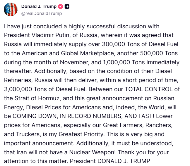 Trump: I have just concluded a highly successful discussion with President Putin, of Russia, wherein it was agreed that Russia will immediately supply over 300,000 Tons of Diesel Fuel to the American and Global Marketplace, another 500,000 Tons during the month of November, and 1,000,000 Tons immediately thereafter. Additionally, based on the condition of their Diesel Refineries, Russia will then deliver, within a short period of time, 3,000,000 Tons of Diesel Fuel. Between our TOTAL CONTROL of the Strait of Hormuz, and this great announcement on Russian Energy, Diesel Prices for Americans and, indeed, the World, will be COMING DOWN, IN RECORD NUMBERS, AND FAST. Lower prices for Americans, especially our Great Farmers, Ranchers, and Truckers, is my Greatest Priority. This is a very big and important announcement. Additionally, it must be understood, that Iran will not have a Nuclear Weapon